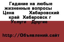 Гадание на любые жизненные вопросы. › Цена ­ 500 - Хабаровский край, Хабаровск г. Услуги » Другие   